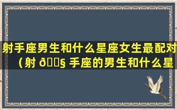 射手座男生和什么星座女生最配对（射 🐧 手座的男生和什么星 🦈 座的女生最般配）